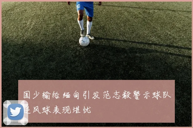 国少输给缅甸引发范志毅警示球队逆风球表现堪忧