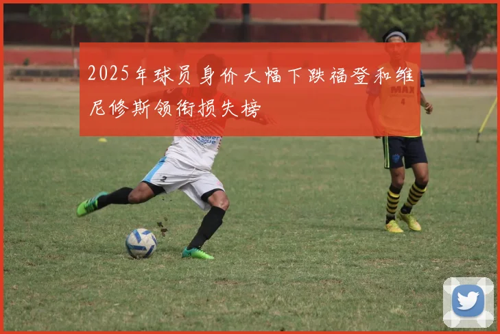 2025年球员身价大幅下跌福登和维尼修斯领衔损失榜