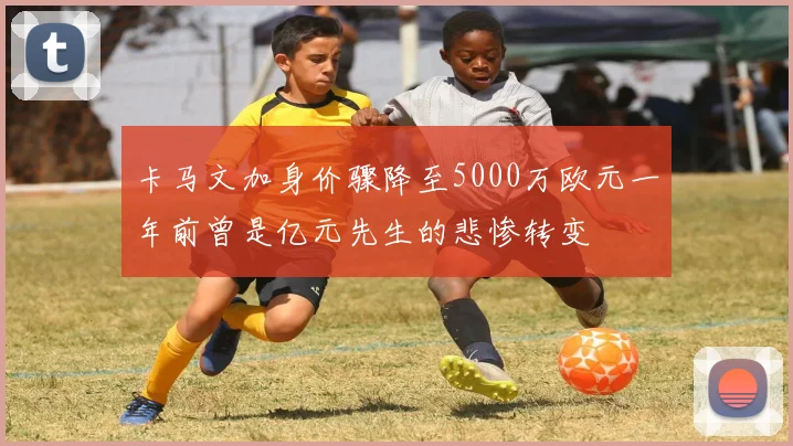 卡马文加身价骤降至5000万欧元一年前曾是亿元先生的悲惨转变