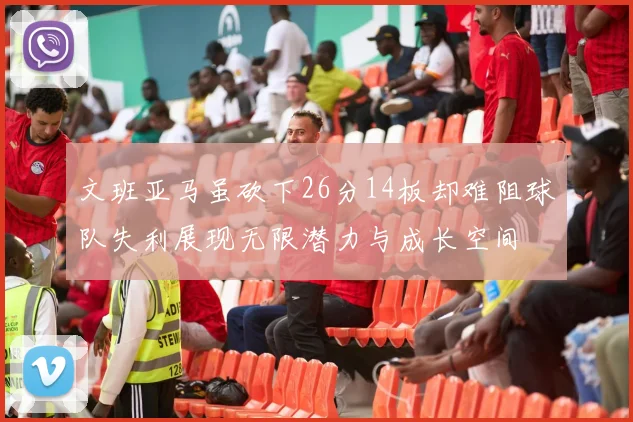 文班亚马虽砍下26分14板却难阻球队失利展现无限潜力与成长空间