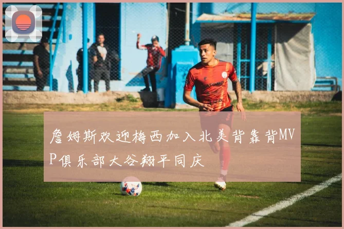 詹姆斯欢迎梅西加入北美背靠背MVP俱乐部大谷翔平同庆