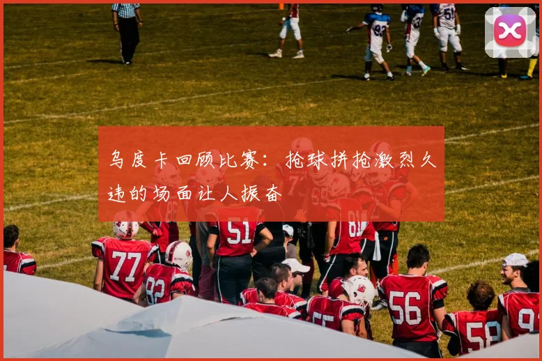 乌度卡回顾比赛：抢球拼抢激烈久违的场面让人振奋