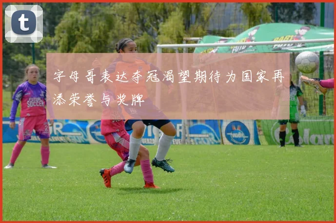 字母哥表达夺冠渴望期待为国家再添荣誉与奖牌