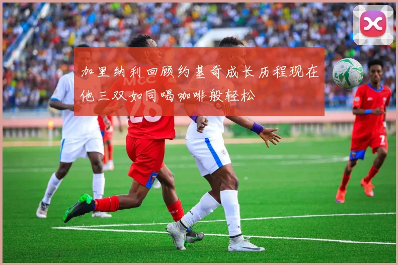 加里纳利回顾约基奇成长历程现在他三双如同喝咖啡般轻松