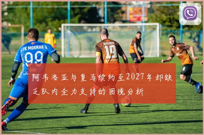 阿韦洛亚与皇马续约至2027年却缺乏队内全力支持的困境分析