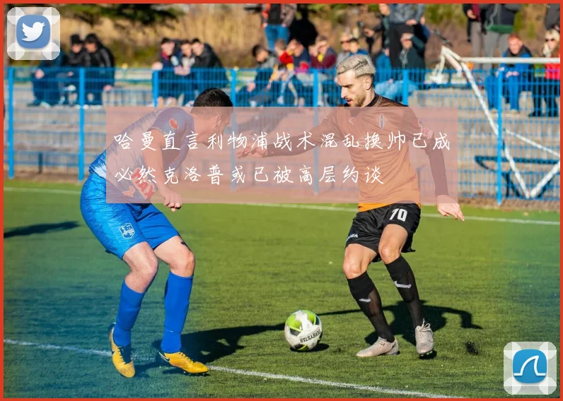哈曼直言利物浦战术混乱换帅已成必然克洛普或已被高层约谈