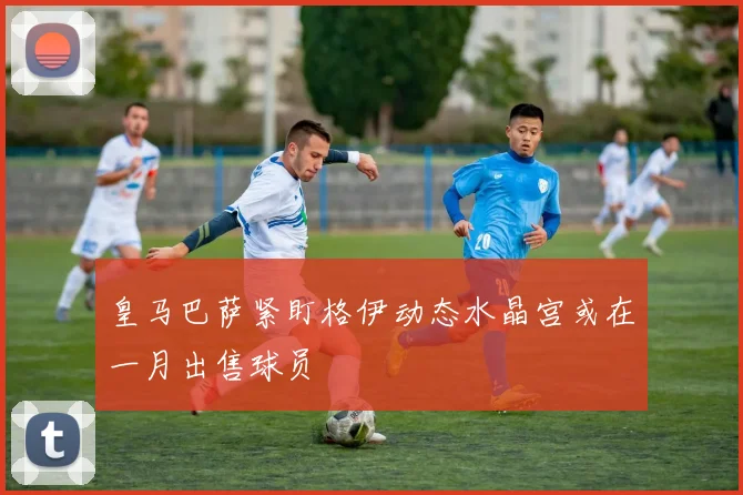 皇马巴萨紧盯格伊动态水晶宫或在一月出售球员