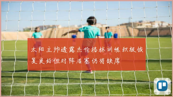 太阳主帅透露杰伦格林训练积极恢复良好但对阵活塞仍将缺席