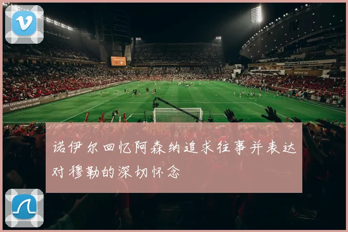 诺伊尔回忆阿森纳追求往事并表达对穆勒的深切怀念