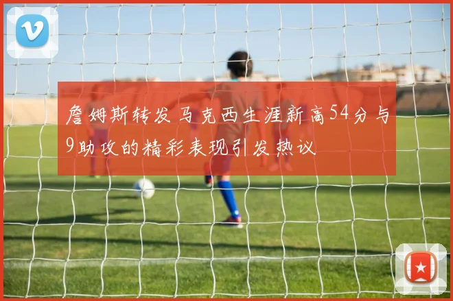 詹姆斯转发马克西生涯新高54分与9助攻的精彩表现引发热议