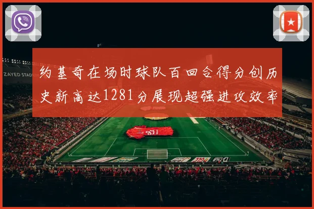 约基奇在场时球队百回合得分创历史新高达1281分展现超强进攻效率