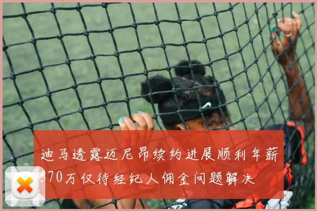 迪马透露迈尼昂续约进展顺利年薪570万仅待经纪人佣金问题解决