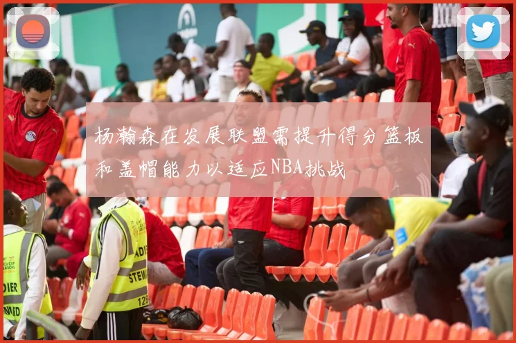 杨瀚森在发展联盟需提升得分篮板和盖帽能力以适应NBA挑战