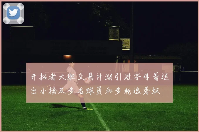 开拓者大胆交易计划引进字母哥送出小杨及多名球员和多轮选秀权