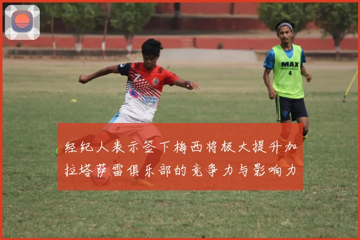 经纪人表示签下梅西将极大提升加拉塔萨雷俱乐部的竞争力与影响力