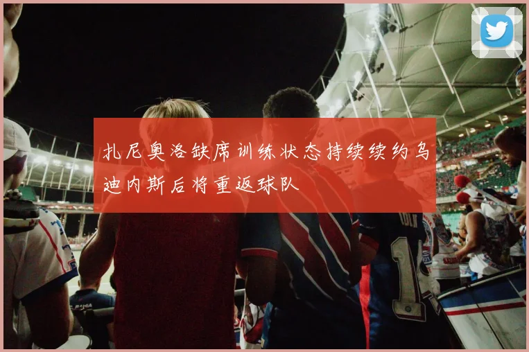 扎尼奥洛缺席训练状态持续续约乌迪内斯后将重返球队