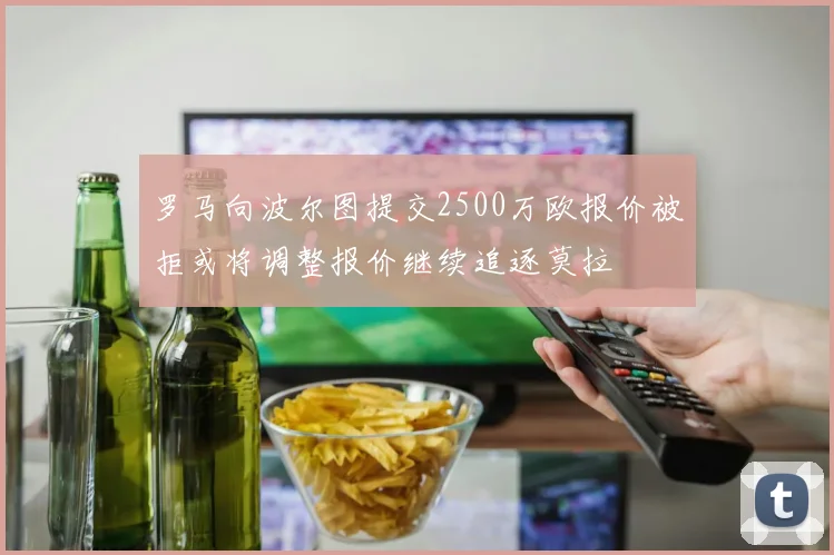 罗马向波尔图提交2500万欧报价被拒或将调整报价继续追逐莫拉
