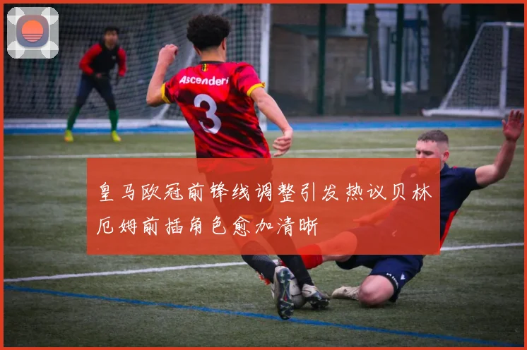 皇马欧冠前锋线调整引发热议贝林厄姆前插角色愈加清晰