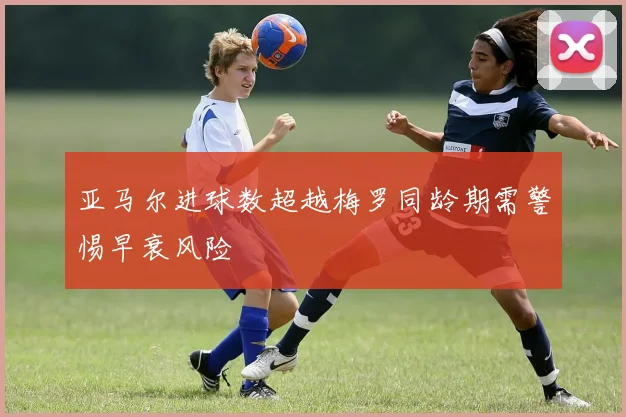 亚马尔进球数超越梅罗同龄期需警惕早衰风险