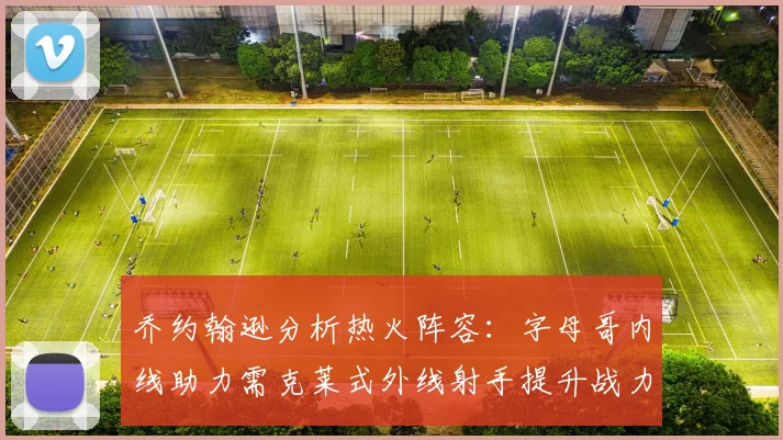 乔约翰逊分析热火阵容:字母哥内线助力需克莱式外线射手提升战力