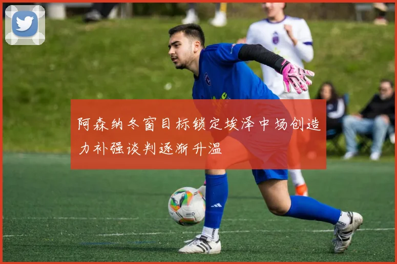 阿森纳冬窗目标锁定埃泽中场创造力补强谈判逐渐升温